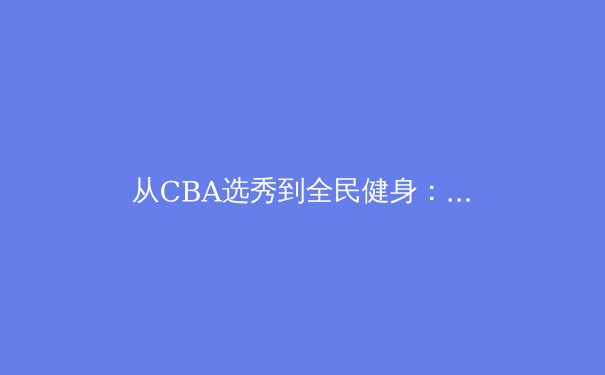 从CBA选秀到全民健身：中国体育产业的双轨革命与未来展望